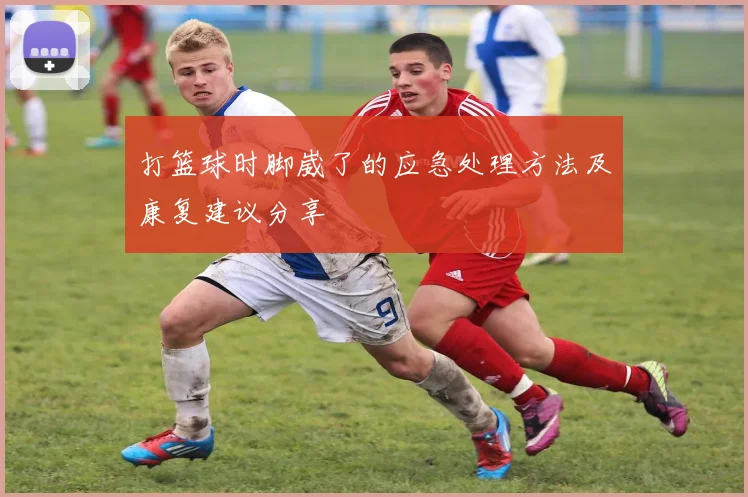 打篮球时脚崴了的应急处理方法及康复建议分享