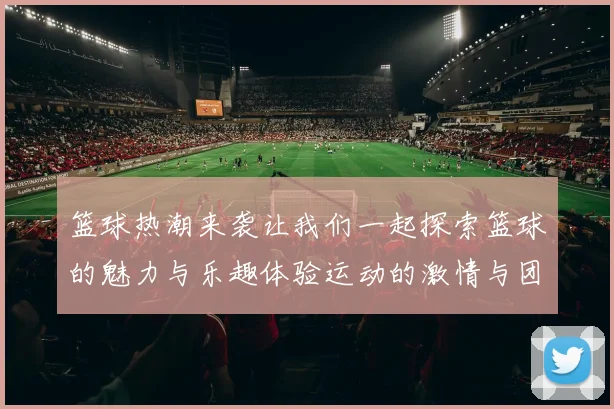 篮球热潮来袭让我们一起探索篮球的魅力与乐趣体验运动的激情与团队的力量